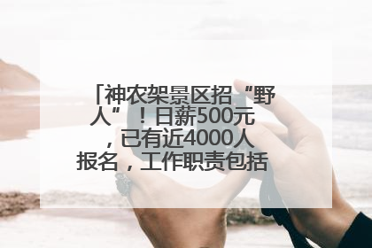 神农架景区招“野人”！日薪500元，已有近4000人报名，工作职责包括“接受游客投喂”